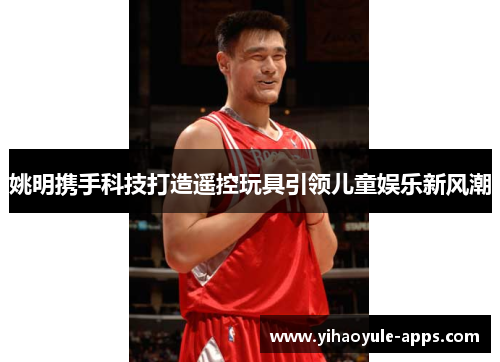 姚明携手科技打造遥控玩具引领儿童娱乐新风潮