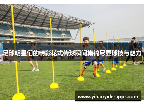 足球明星们的精彩花式传球瞬间集锦尽显球技与魅力