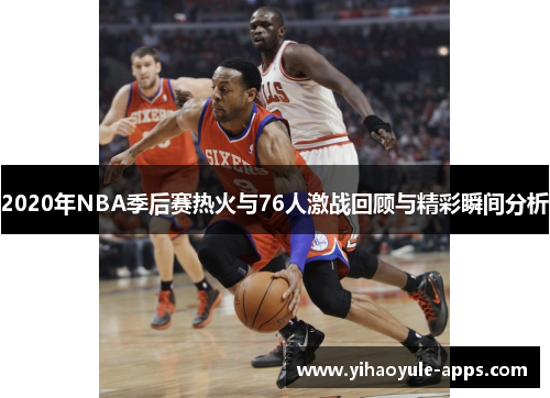 2020年NBA季后赛热火与76人激战回顾与精彩瞬间分析