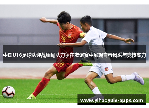 中国U16足球队迎战缅甸队力争在友谊赛中展现青春风采与竞技实力