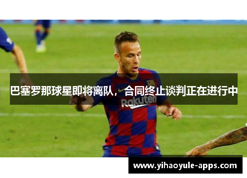 巴塞罗那球星即将离队，合同终止谈判正在进行中